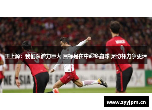 王上源：我们队潜力巨大 目标是在中超多赢球 足协杯力争更远